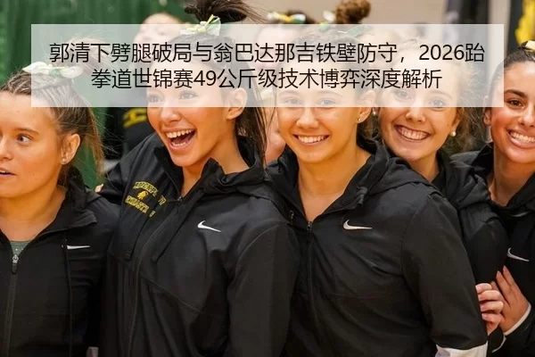 郭清下劈腿破局与翁巴达那吉铁壁防守，2026跆拳道世锦赛49公斤级技术博弈深度解析
